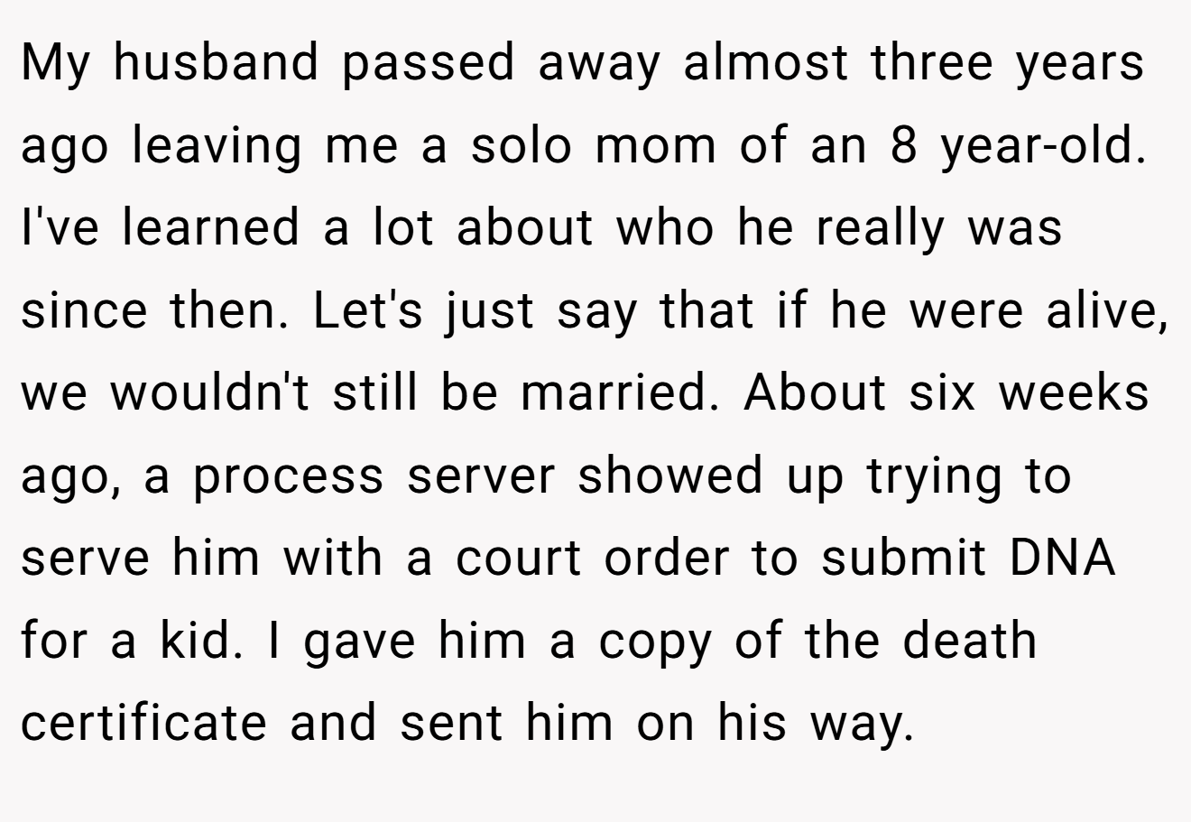 My husband passed away almost three years ago leaving me a solo mom of an 8 year-old. I've learned a lot about who he really was since then. Let's just say that if he were alive, we wouldn't still be married. About six weeks ago, a process server showed up trying to serve him with a court order to submit DNA for a kid. I gave him a copy of the death certificate and sent him on his way.