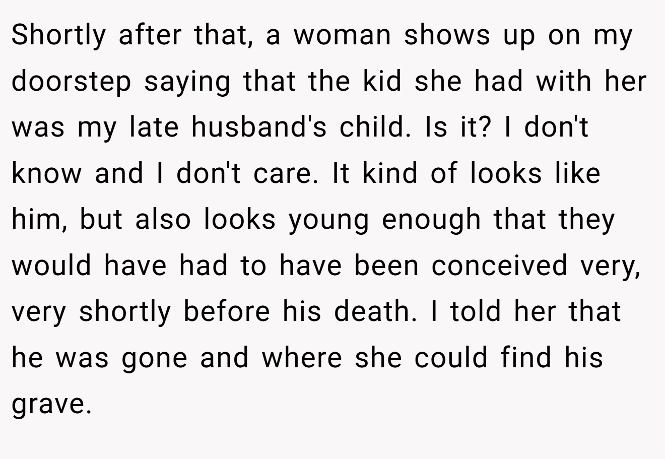 Shortly after that, a woman shows up on my doorstep saying that the kid she had with her was my late husband's child. Is it? I don't know and I don't care. It kind of looks like him, but also looks young enough that they would have had to have been conceived very, very shortly before his death. I told her that he was gone and where she could find his grave.