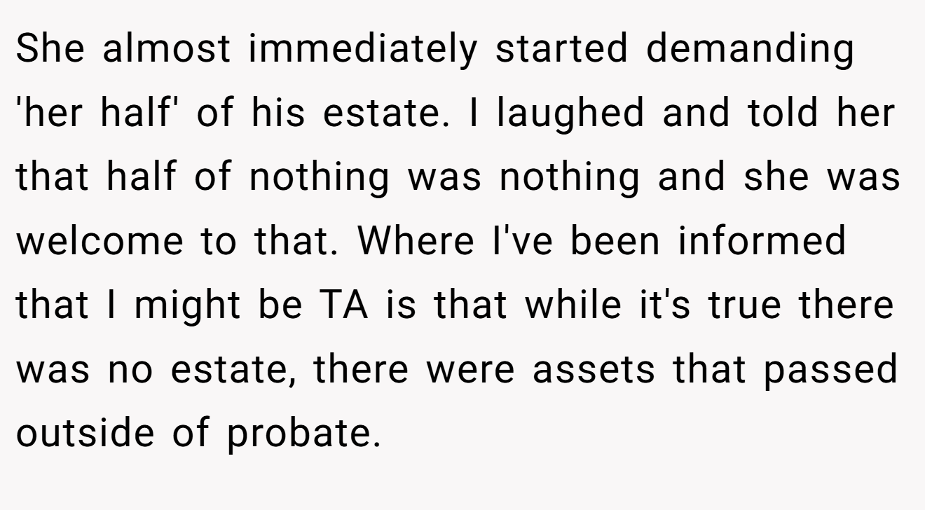 She almost immediately started demanding 'her half' of his estate. I laughed and told her that half of nothing was nothing and she was welcome to that. Where I've been informed that I might be TA is that while it's true there was no estate, there were assets that passed outside of probate.