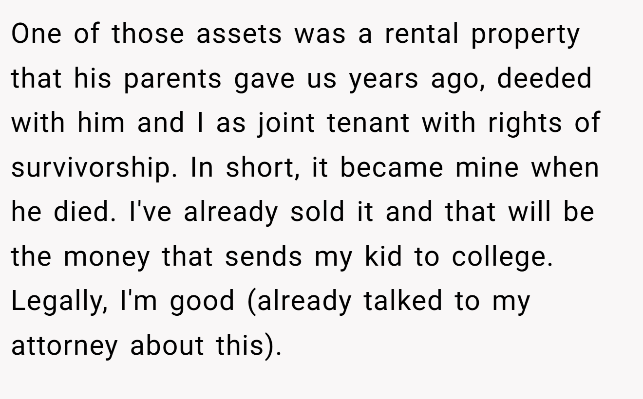 One of those assets was a rental property that his parents gave us years ago, deeded with him and I as joint tenant with rights of survivorship. In short, it became mine when he died. I've already sold it and that will be the money that sends my kid to college. Legally, I'm good (already talked to my attorney about this).