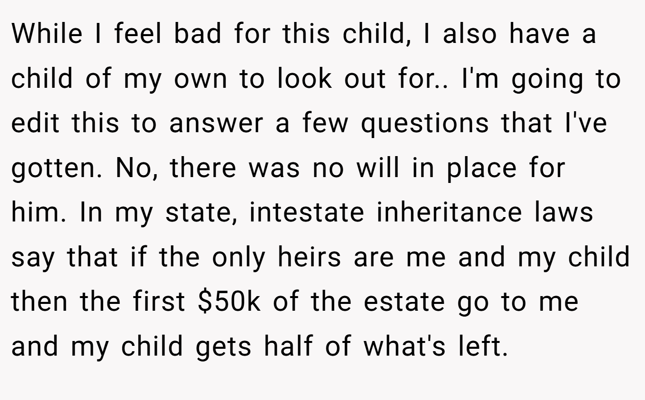 While I feel bad for this child, I also have a child of my own to look out for.. I'm going to edit this to answer a few questions that I've gotten. No, there was no will in place for him. In my state, intestate inheritance laws say that if the only heirs are me and my child then the first $50k of the estate go to me and my child gets half of what's left.