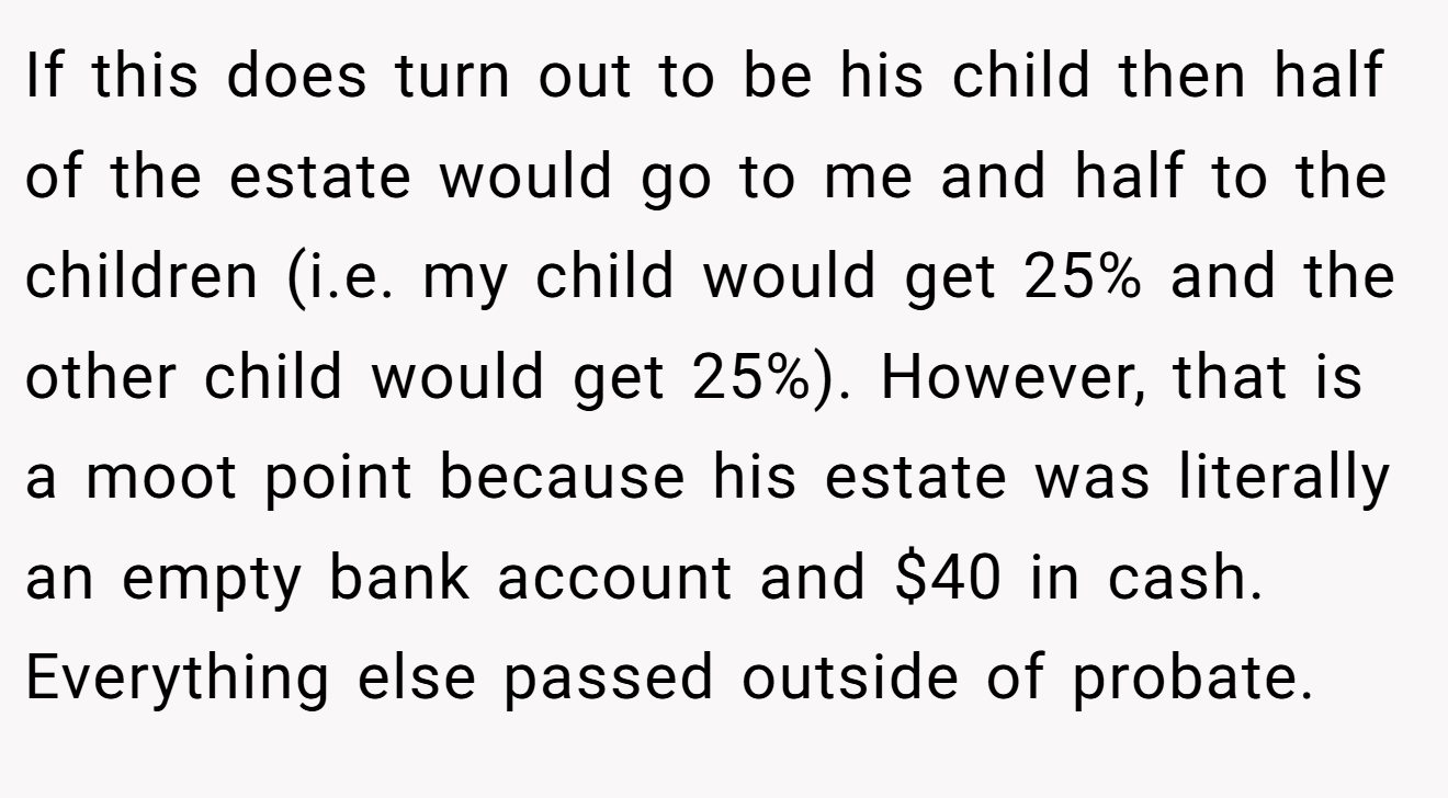 If this does turn out to be his child then half of the estate would go to me and half to the children (i.e. my child would get 25% and the other child would get 25%). However, that is a moot point because his estate was literally an empty bank account and $40 in cash. Everything else passed outside of probate.