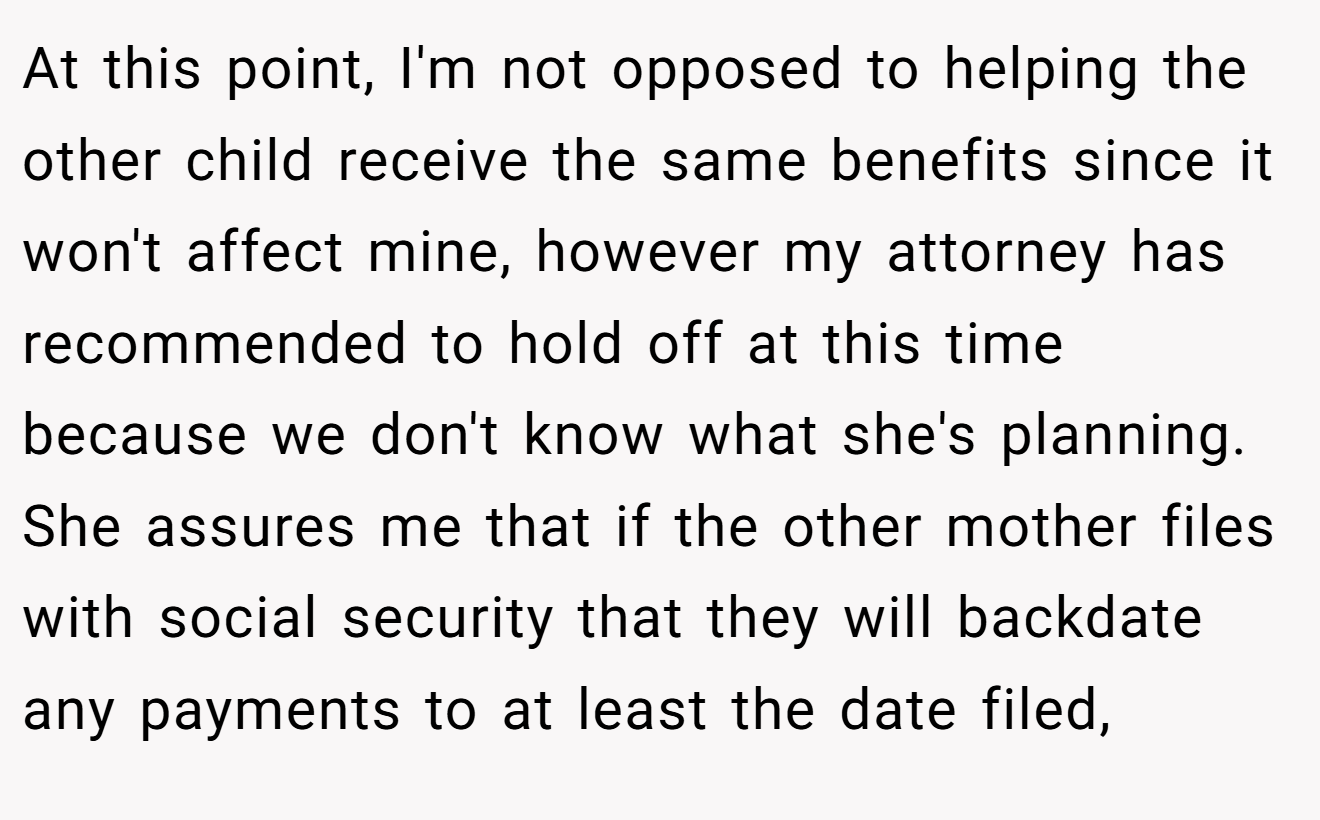 At this point, I'm not opposed to helping the other child receive the same benefits since it won't affect mine, however my attorney has recommended to hold off at this time because we don't know what she's planning. She assures me that if the other mother files with social security that they will backdate any payments to at least the date filed,