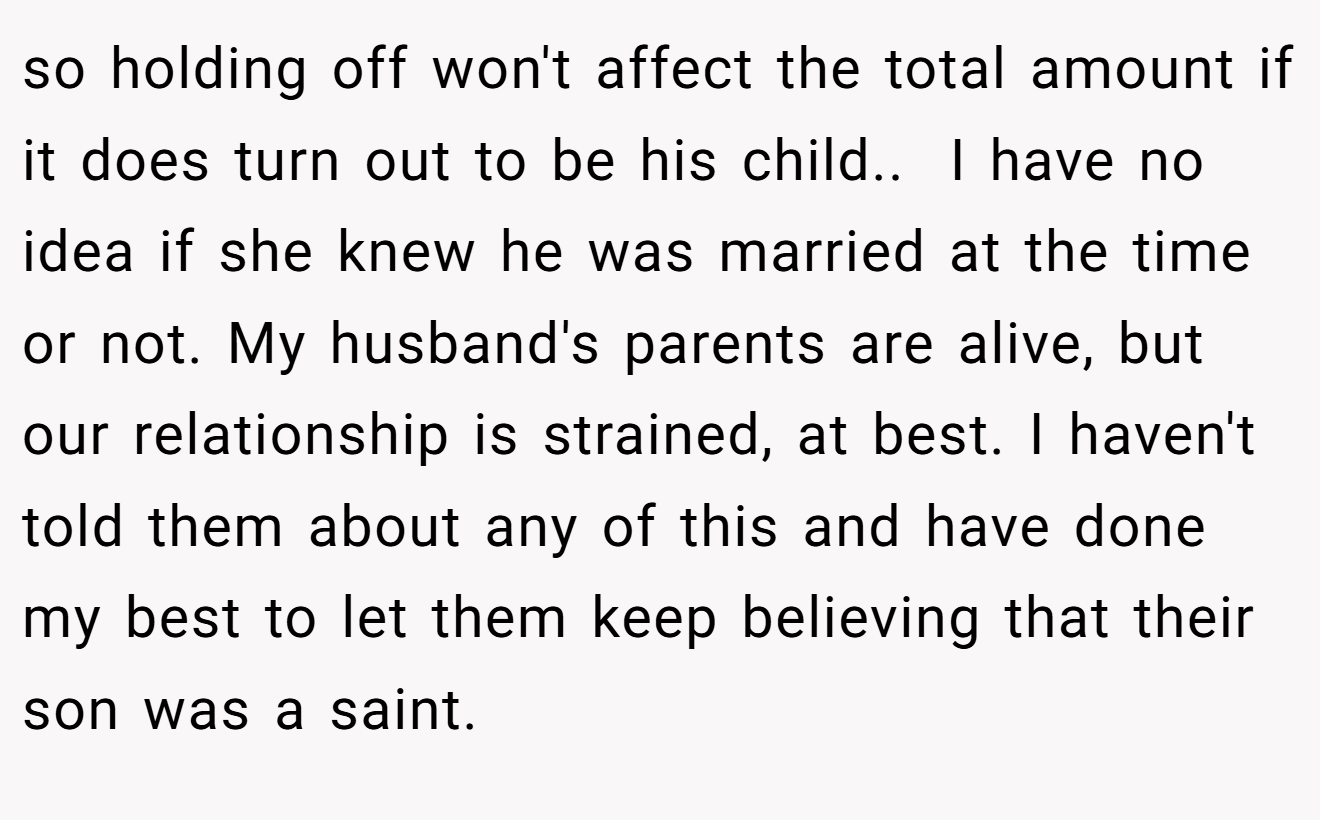 so holding off won't affect the total amount if it does turn out to be his child..  I have no idea if she knew he was married at the time or not. My husband's parents are alive, but our relationship is strained, at best. I haven't told them about any of this and have done my best to let them keep believing that their son was a saint.