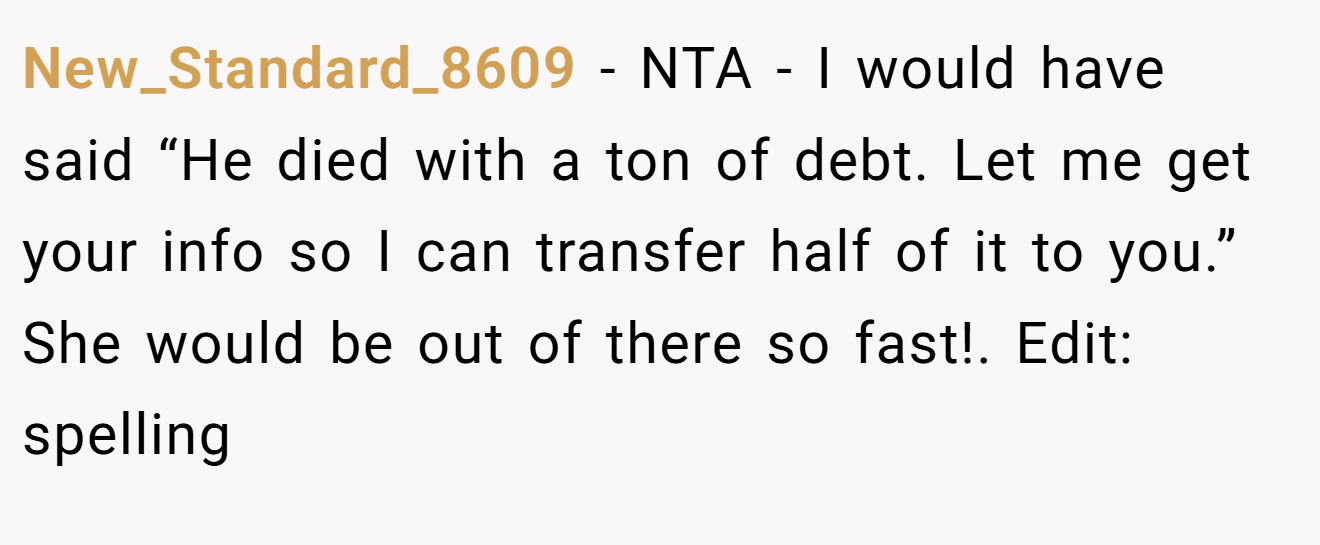New_Standard_8609 − NTA - I would have said “He died with a ton of debt. Let me get your info so I can transfer half of it to you.” She would be out of there so fast!. Edit: spelling