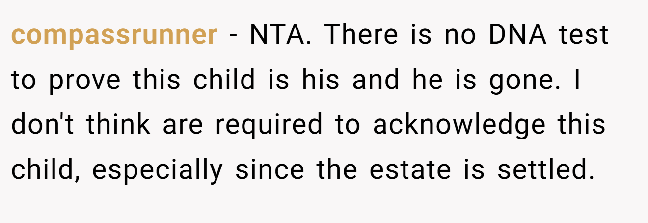 compassrunner − NTA. There is no DNA test to prove this child is his and he is gone. I don't think are required to acknowledge this child, especially since the estate is settled.