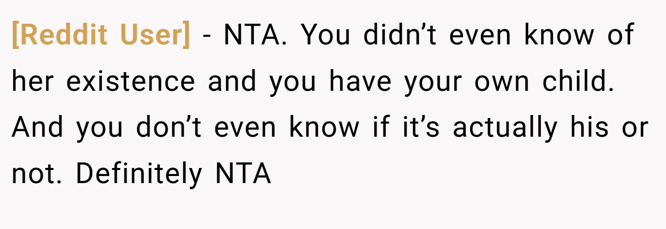[Reddit User] − NTA. You didn’t even know of her existence and you have your own child. And you don’t even know if it’s actually his or not. Definitely NTA
