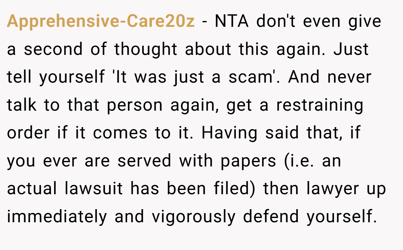 Apprehensive-Care20z − NTA don't even give a second of thought about this again. Just tell yourself 'It was just a scam'. And never talk to that person again, get a restraining order if it comes to it. Having said that, if you ever are served with papers (i.e. an actual lawsuit has been filed) then lawyer up immediately and vigorously defend yourself.