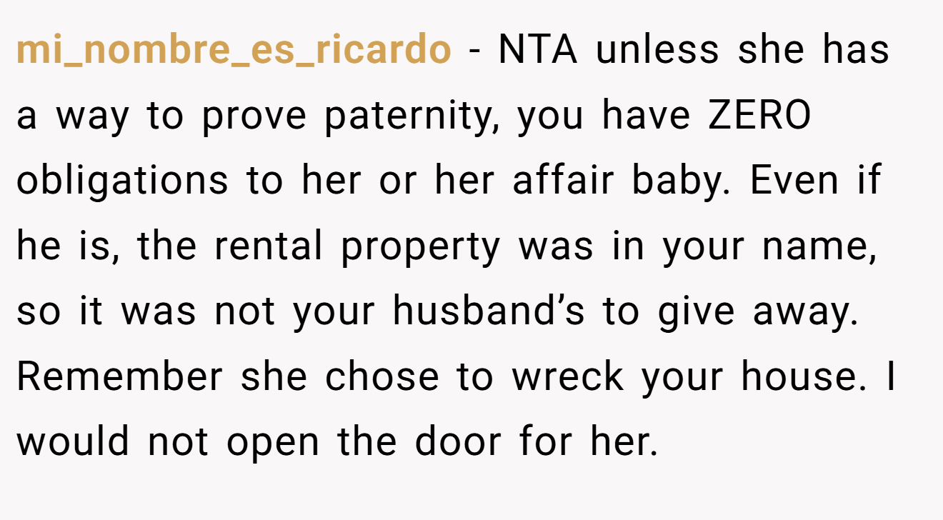 mi_nombre_es_ricardo − NTA unless she has a way to prove paternity, you have ZERO obligations to her or her affair baby. Even if he is, the rental property was in your name, so it was not your husband’s to give away. Remember she chose to wreck your house. I would not open the door for her.