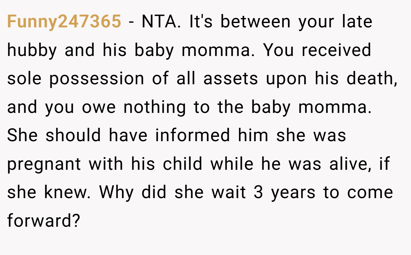 Funny247365 − NTA. It's between your late hubby and his baby momma. You received sole possession of all assets upon his death, and you owe nothing to the baby momma. She should have informed him she was pregnant with his child while he was alive, if she knew. Why did she wait 3 years to come forward?