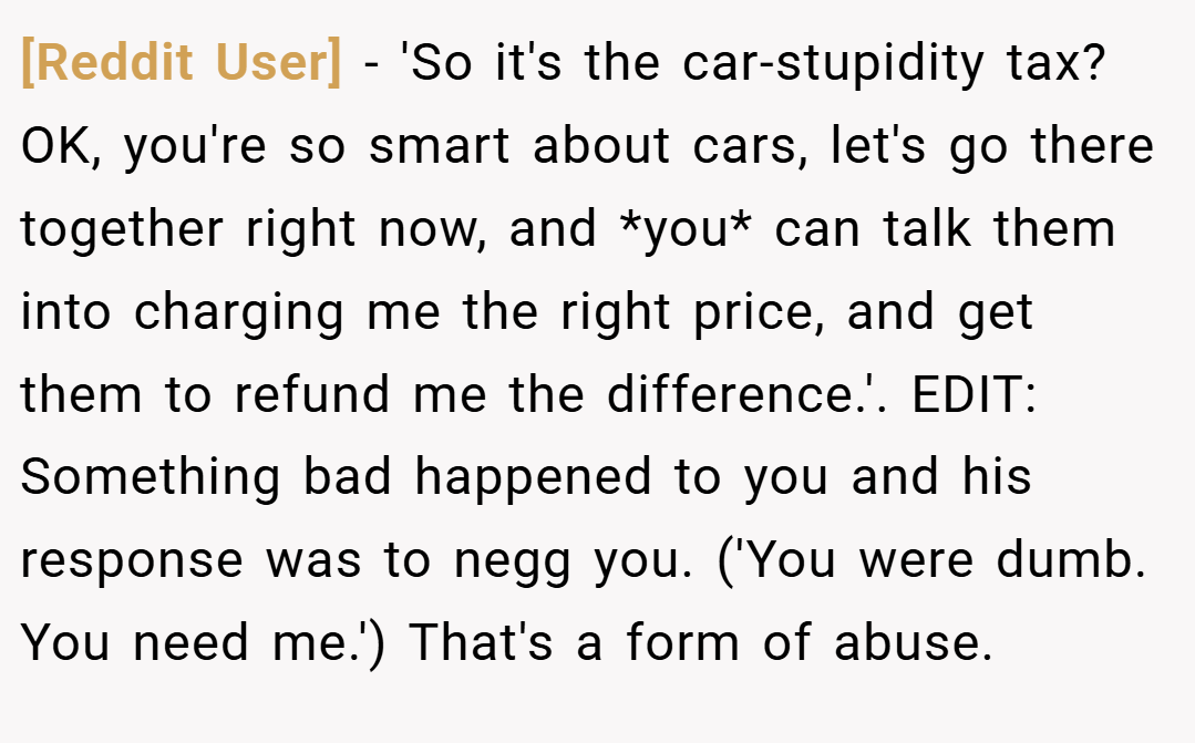 [Reddit User] − 'So it's the car-stupidity tax? OK, you're so smart about cars, let's go there together right now, and *you* can talk them into charging me the right price, and get them to refund me the difference.'. EDIT: Something bad happened to you and his response was to negg you. ('You were dumb. You need me.') That's a form of abuse.