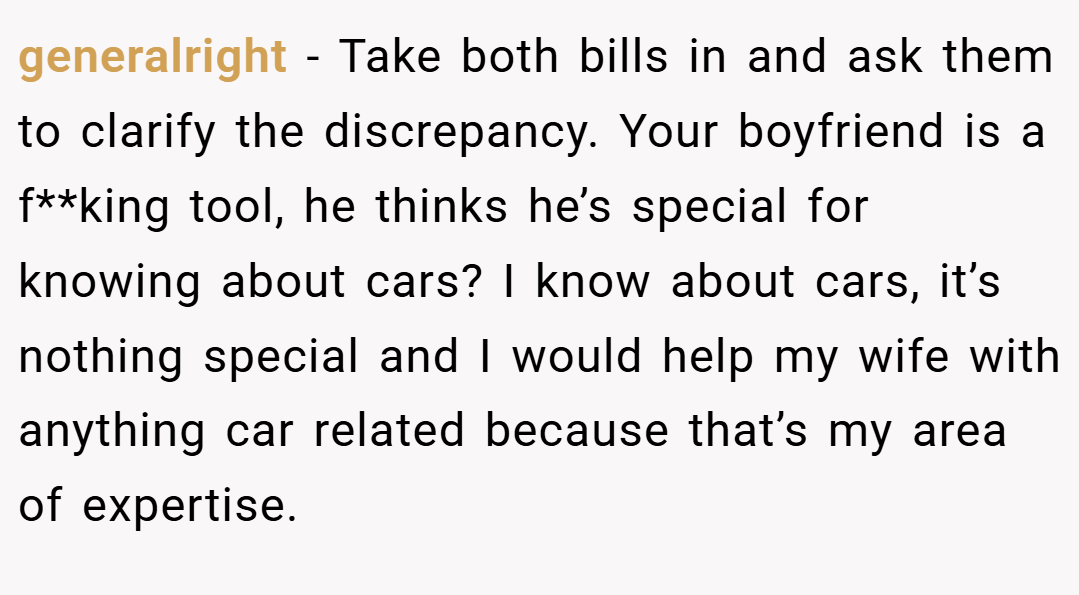 generalright − Take both bills in and ask them to clarify the discrepancy. Your boyfriend is a f**king tool, he thinks he’s special for knowing about cars? I know about cars, it’s nothing special and I would help my wife with anything car related because that’s my area of expertise.