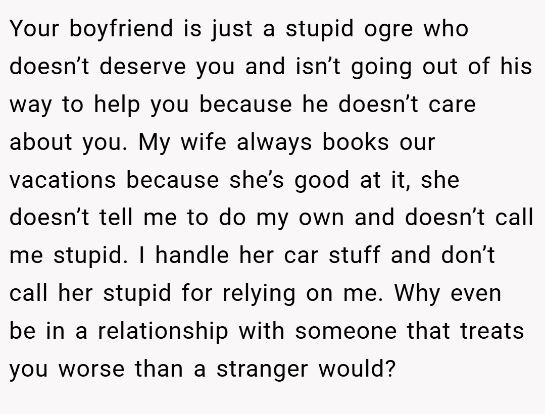 Your boyfriend is just a stupid ogre who doesn’t deserve you and isn’t going out of his way to help you because he doesn’t care about you. My wife always books our vacations because she’s good at it, she doesn’t tell me to do my own and doesn’t call me stupid. I handle her car stuff and don’t call her stupid for relying on me. Why even be in a relationship with someone that treats you worse than a stranger would?