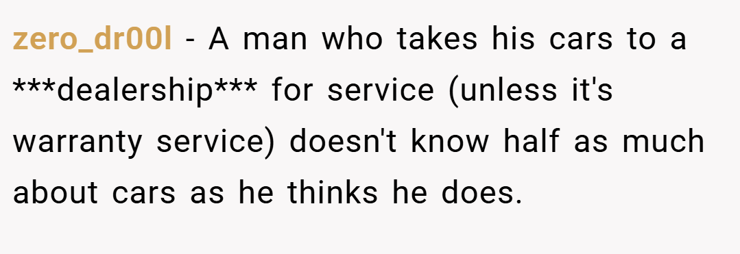 zero_dr00l − A man who takes his cars to a ***dealership*** for service (unless it's warranty service) doesn't know half as much about cars as he thinks he does.