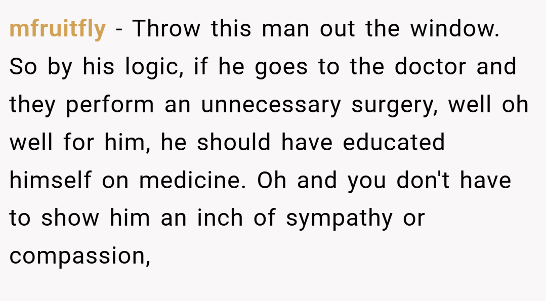 mfruitfly − Throw this man out the window. So by his logic, if he goes to the doctor and they perform an unnecessary surgery, well oh well for him, he should have educated himself on medicine. Oh and you don't have to show him an inch of sympathy or compassion,