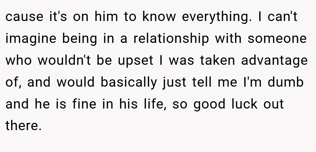 cause it's on him to know everything. I can't imagine being in a relationship with someone who wouldn't be upset I was taken advantage of, and would basically just tell me I'm dumb and he is fine in his life, so good luck out there.