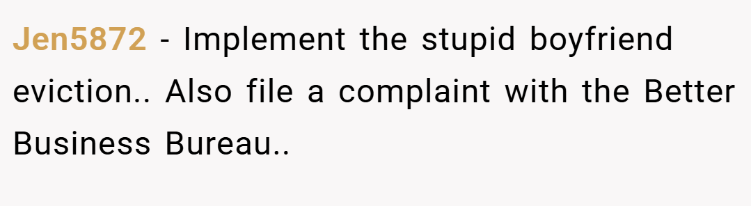 Jen5872 − Implement the stupid boyfriend eviction.. Also file a complaint with the Better Business Bureau..