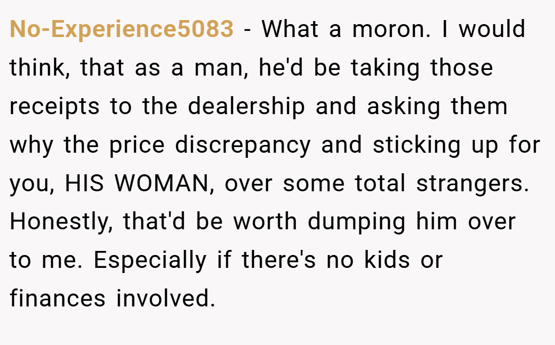 No-Experience5083 − What a moron. I would think, that as a man, he'd be taking those receipts to the dealership and asking them why the price discrepancy and sticking up for you, HIS WOMAN, over some total strangers. Honestly, that'd be worth dumping him over to me. Especially if there's no kids or finances involved.