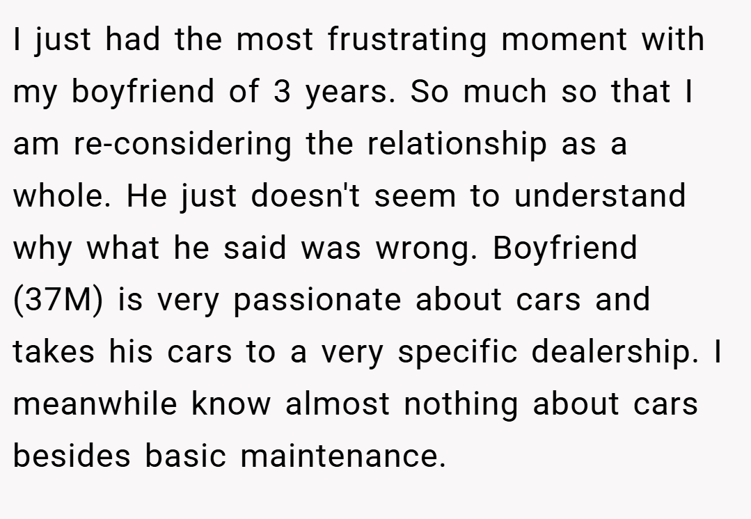 I just had the most frustrating moment with my boyfriend of 3 years. So much so that I am re-considering the relationship as a whole. He just doesn't seem to understand why what he said was wrong. Boyfriend (37M) is very passionate about cars and takes his cars to a very specific dealership. I meanwhile know almost nothing about cars besides basic maintenance.