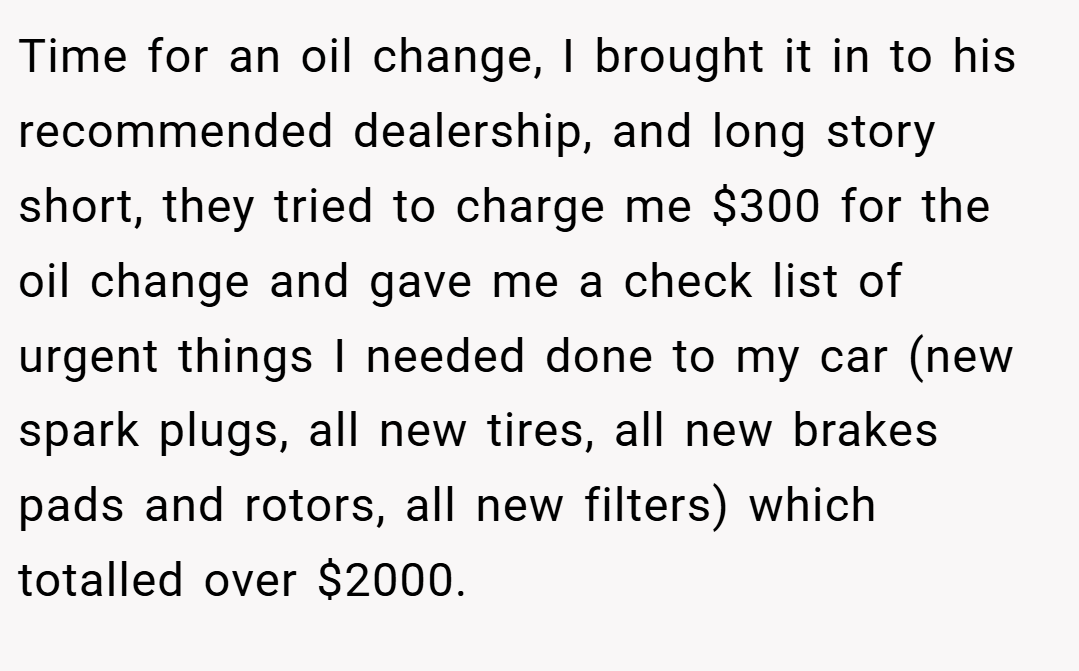 Time for an oil change, I brought it in to his recommended dealership, and long story short, they tried to charge me $300 for the oil change and gave me a check list of urgent things I needed done to my car (new spark plugs, all new tires, all new brakes pads and rotors, all new filters) which totalled over $2000.