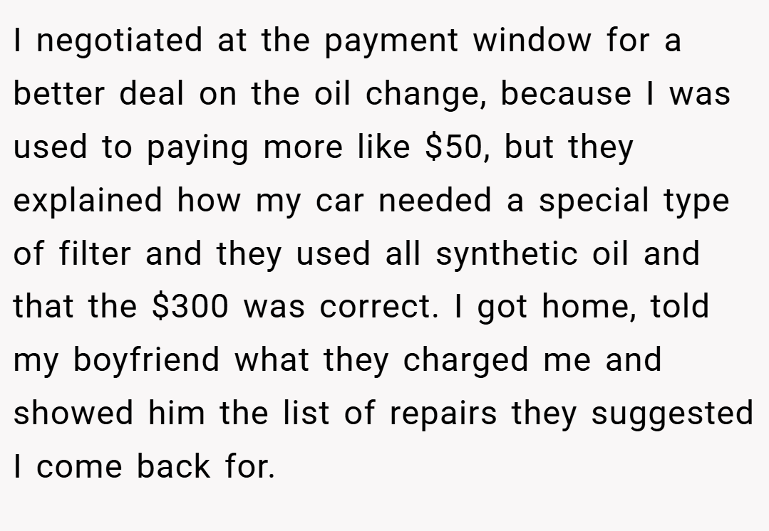 I negotiated at the payment window for a better deal on the oil change, because I was used to paying more like $50, but they explained how my car needed a special type of filter and they used all synthetic oil and that the $300 was correct. I got home, told my boyfriend what they charged me and showed him the list of repairs they suggested I come back for.