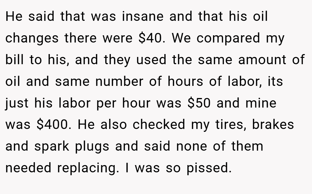 He said that was insane and that his oil changes there were $40. We compared my bill to his, and they used the same amount of oil and same number of hours of labor, its just his labor per hour was $50 and mine was $400. He also checked my tires, brakes and spark plugs and said none of them needed replacing. I was so pissed.