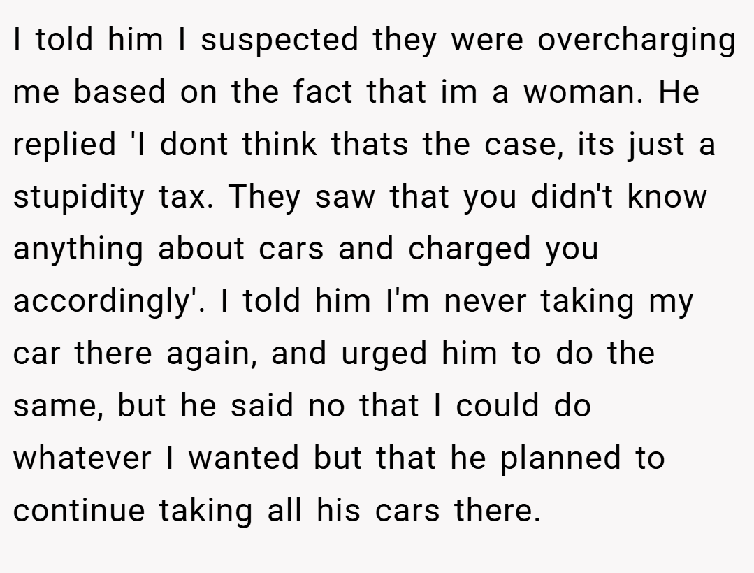 I told him I suspected they were overcharging me based on the fact that im a woman. He replied 'I dont think thats the case, its just a stupidity tax. They saw that you didn't know anything about cars and charged you accordingly'. I told him I'm never taking my car there again, and urged him to do the same, but he said no that I could do whatever I wanted but that he planned to continue taking all his cars there.