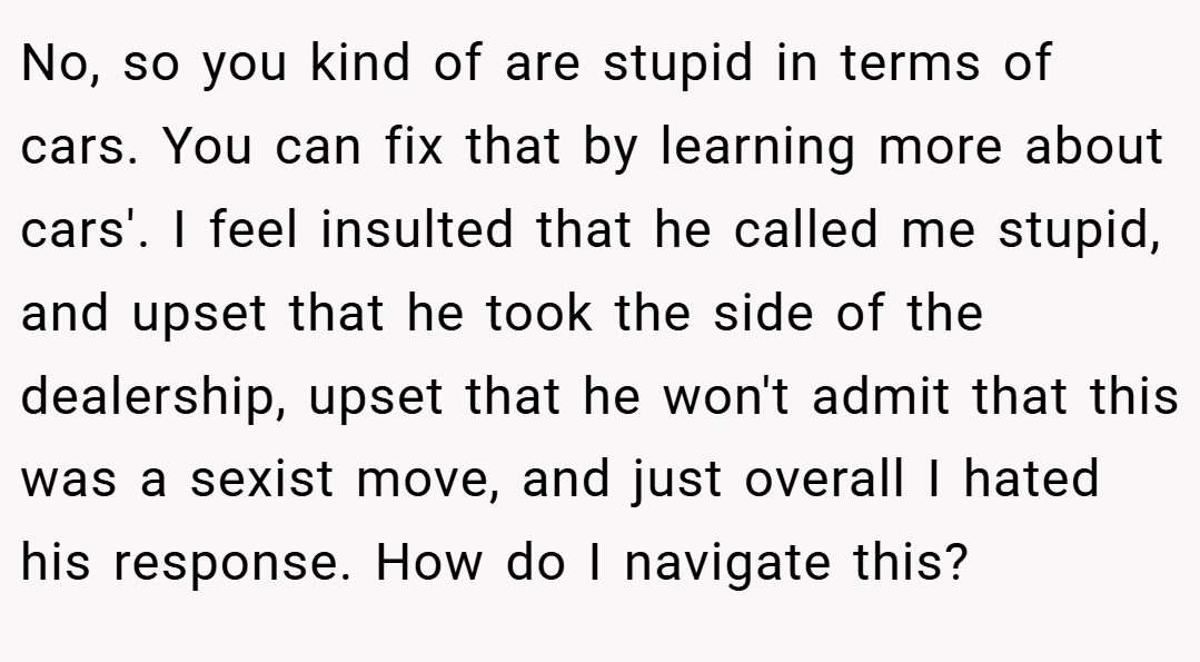 No, so you kind of are stupid in terms of cars. You can fix that by learning more about cars'. I feel insulted that he called me stupid, and upset that he took the side of the dealership, upset that he won't admit that this was a sexist move, and just overall I hated his response. How do I navigate this?