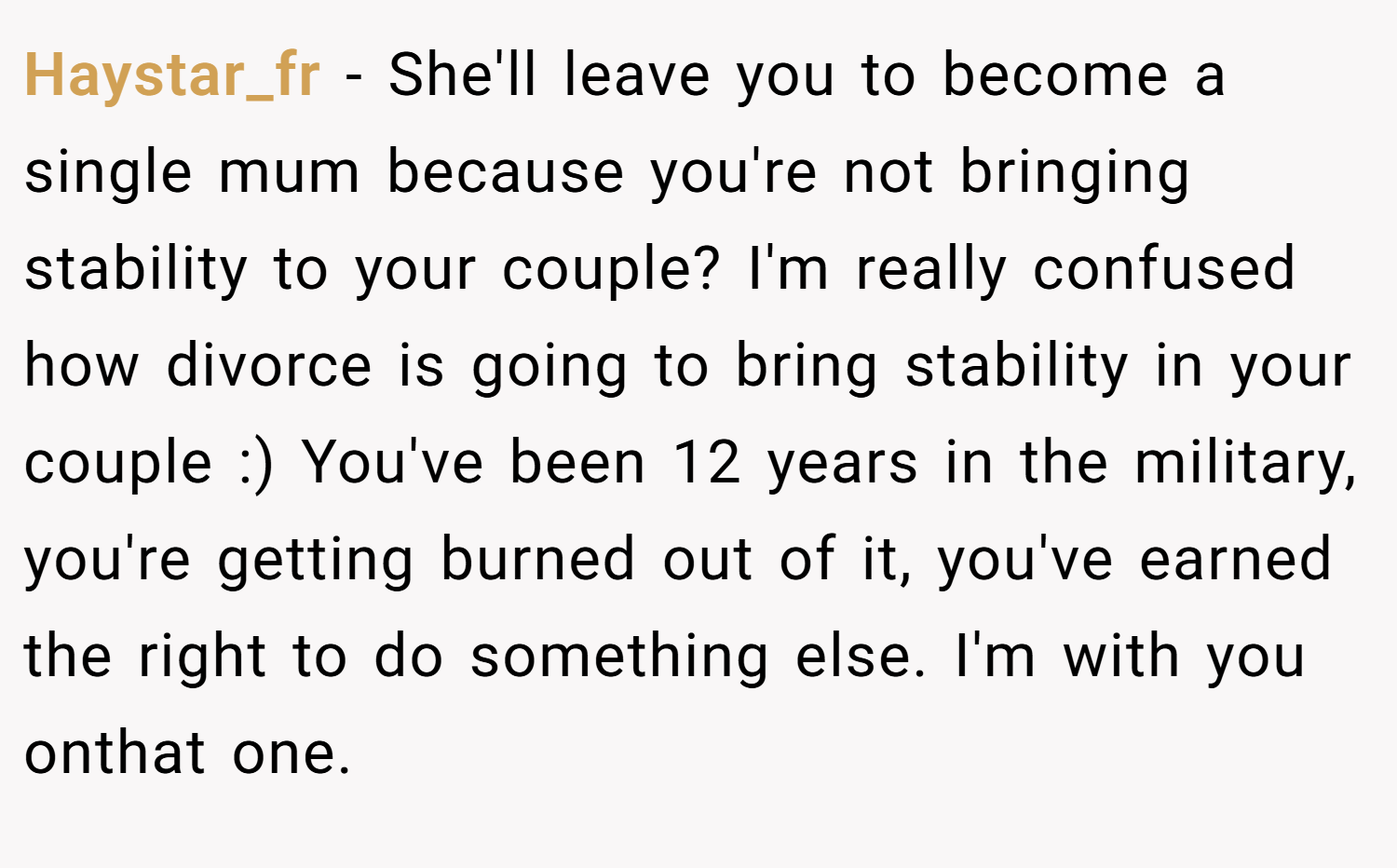 Haystar_fr − She'll leave you to become a single mum because you're not bringing stability to your couple? I'm really confused how divorce is going to bring stability in your couple :) You've been 12 years in the military, you're getting burned out of it, you've earned the right to do something else. I'm with you onthat one.