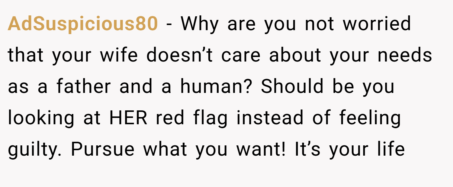 AdSuspicious80 − Why are you not worried that your wife doesn’t care about your needs as a father and a human? Should be you looking at HER red flag instead of feeling guilty. Pursue what you want! It’s your life