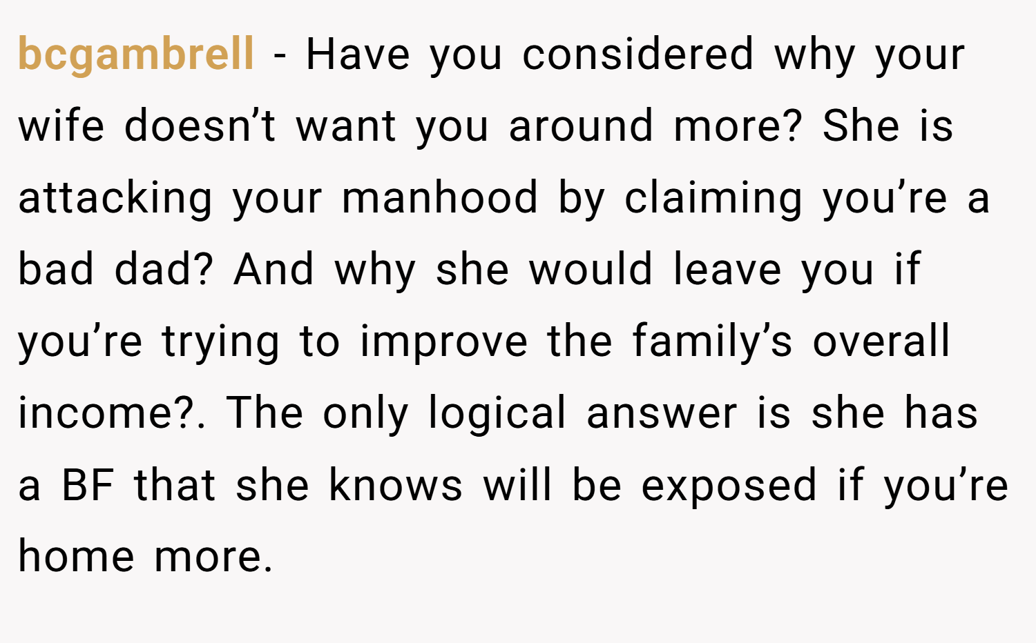 bcgambrell − Have you considered why your wife doesn’t want you around more? She is attacking your manhood by claiming you’re a bad dad? And why she would leave you if you’re trying to improve the family’s overall income?. The only logical answer is she has a BF that she knows will be exposed if you’re home more.