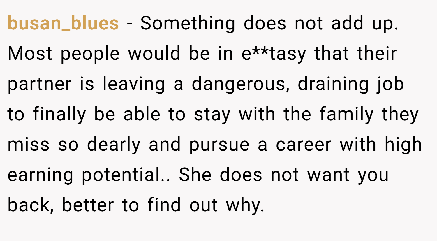 busan_blues − Something does not add up. Most people would be in e**tasy that their partner is leaving a dangerous, draining job to finally be able to stay with the family they miss so dearly and pursue a career with high earning potential.. She does not want you back, better to find out why.