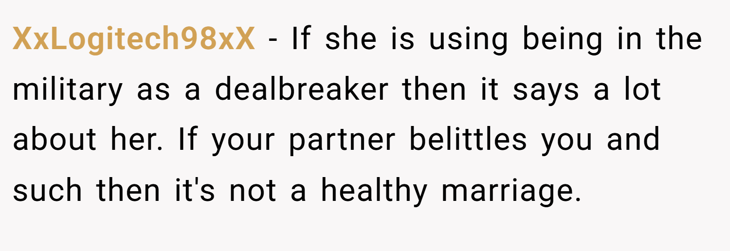 XxLogitech98xX − If she is using being in the military as a dealbreaker then it says a lot about her. If your partner belittles you and such then it's not a healthy marriage.
