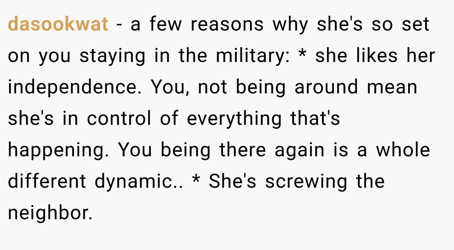dasookwat − a few reasons why she's so set on you staying in the military: * she likes her independence. You, not being around mean she's in control of everything that's happening. You being there again is a whole different dynamic.. * She's screwing the neighbor.