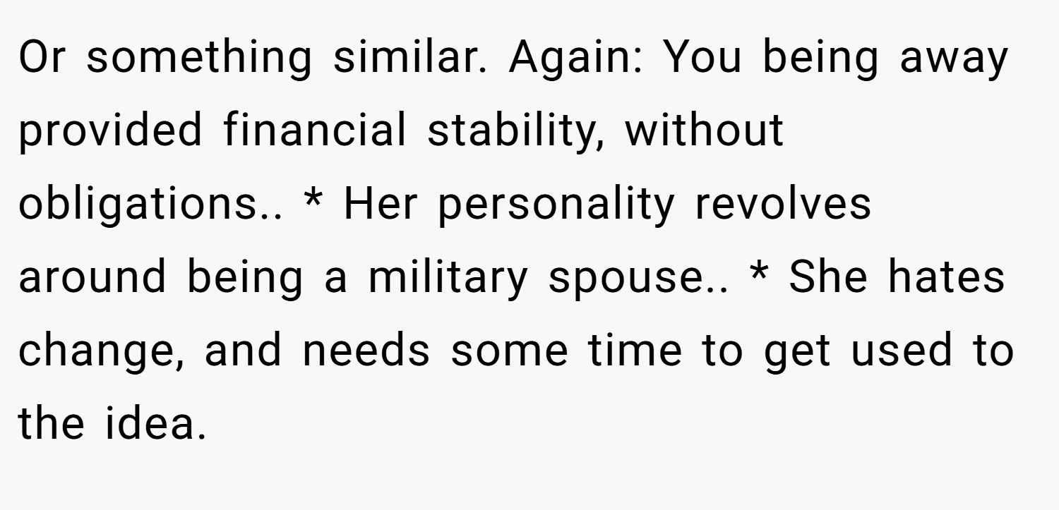 Or something similar. Again: You being away provided financial stability, without obligations.. * Her personality revolves around being a military spouse.. * She hates change, and needs some time to get used to the idea.