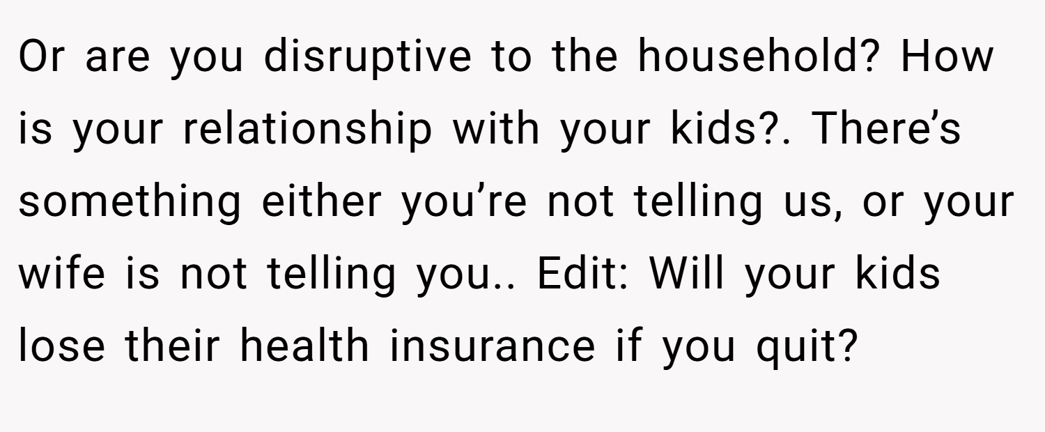 Or are you disruptive to the household? How is your relationship with your kids?. There’s something either you’re not telling us, or your wife is not telling you.. Edit: Will your kids lose their health insurance if you quit?