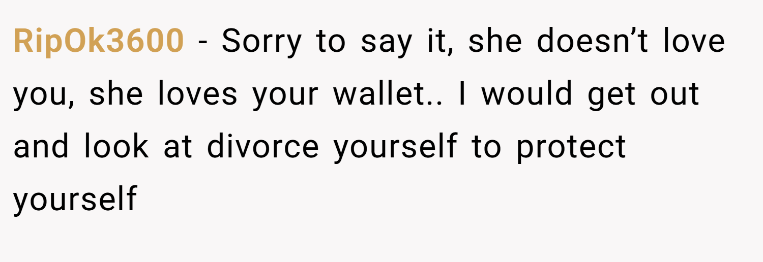 RipOk3600 − Sorry to say it, she doesn’t love you, she loves your wallet.. I would get out and look at divorce yourself to protect yourself
