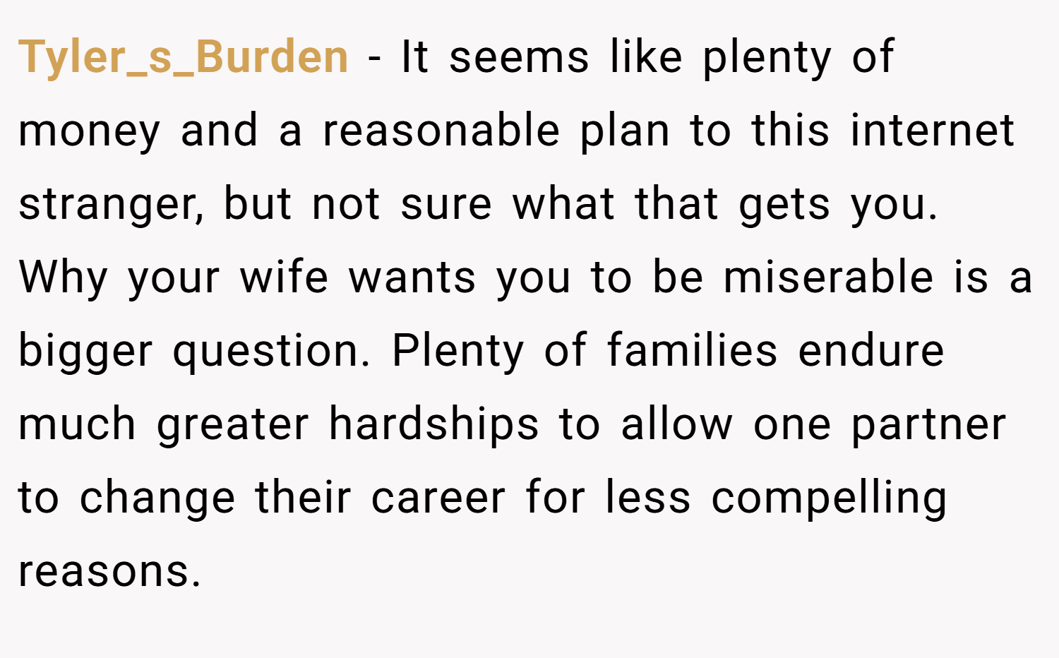 Tyler_s_Burden − It seems like plenty of money and a reasonable plan to this internet stranger, but not sure what that gets you. Why your wife wants you to be miserable is a bigger question. Plenty of families endure much greater hardships to allow one partner to change their career for less compelling reasons.