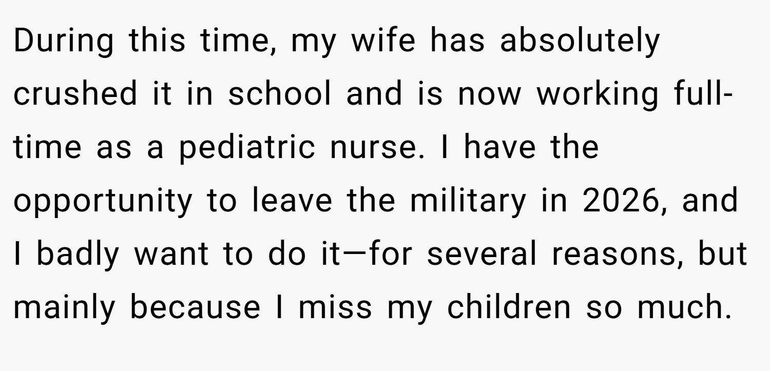 During this time, my wife has absolutely crushed it in school and is now working full-time as a pediatric nurse. I have the opportunity to leave the military in 2026, and I badly want to do it—for several reasons, but mainly because I miss my children so much.