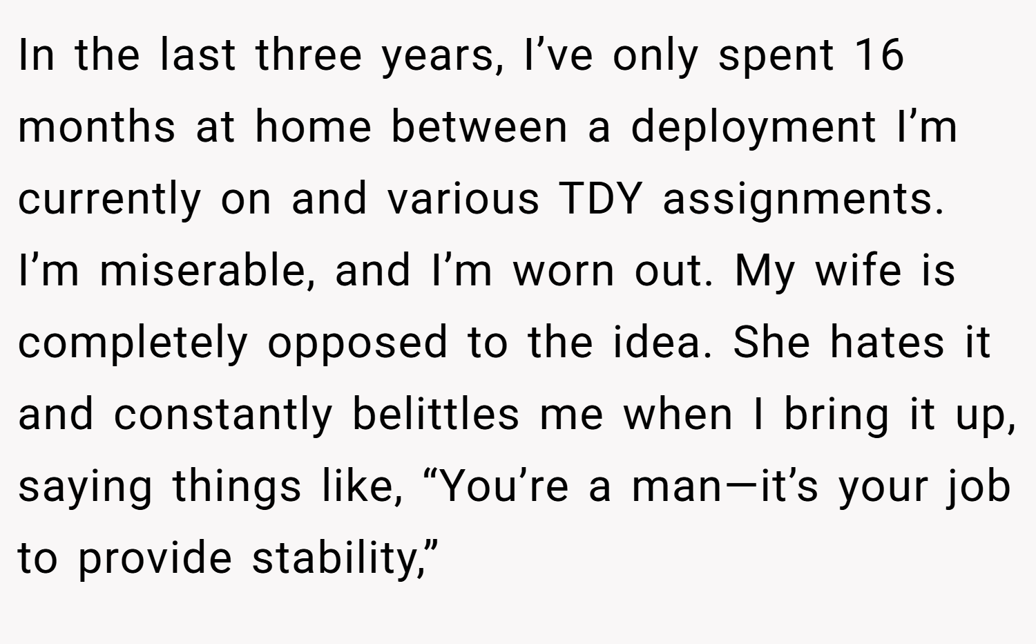 In the last three years, I’ve only spent 16 months at home between a deployment I’m currently on and various TDY assignments. I’m miserable, and I’m worn out. My wife is completely opposed to the idea. She hates it and constantly belittles me when I bring it up, saying things like, “You’re a man—it’s your job to provide stability,”