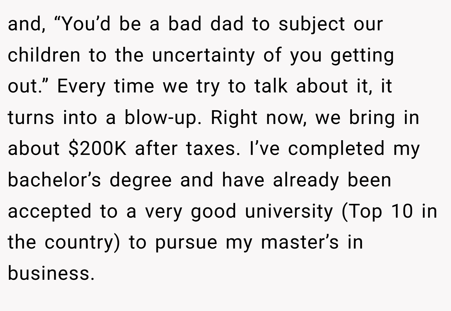 and, “You’d be a bad dad to subject our children to the uncertainty of you getting out.” Every time we try to talk about it, it turns into a blow-up. Right now, we bring in about $200K after taxes. I’ve completed my bachelor’s degree and have already been accepted to a very good university (Top 10 in the country) to pursue my master’s in business.