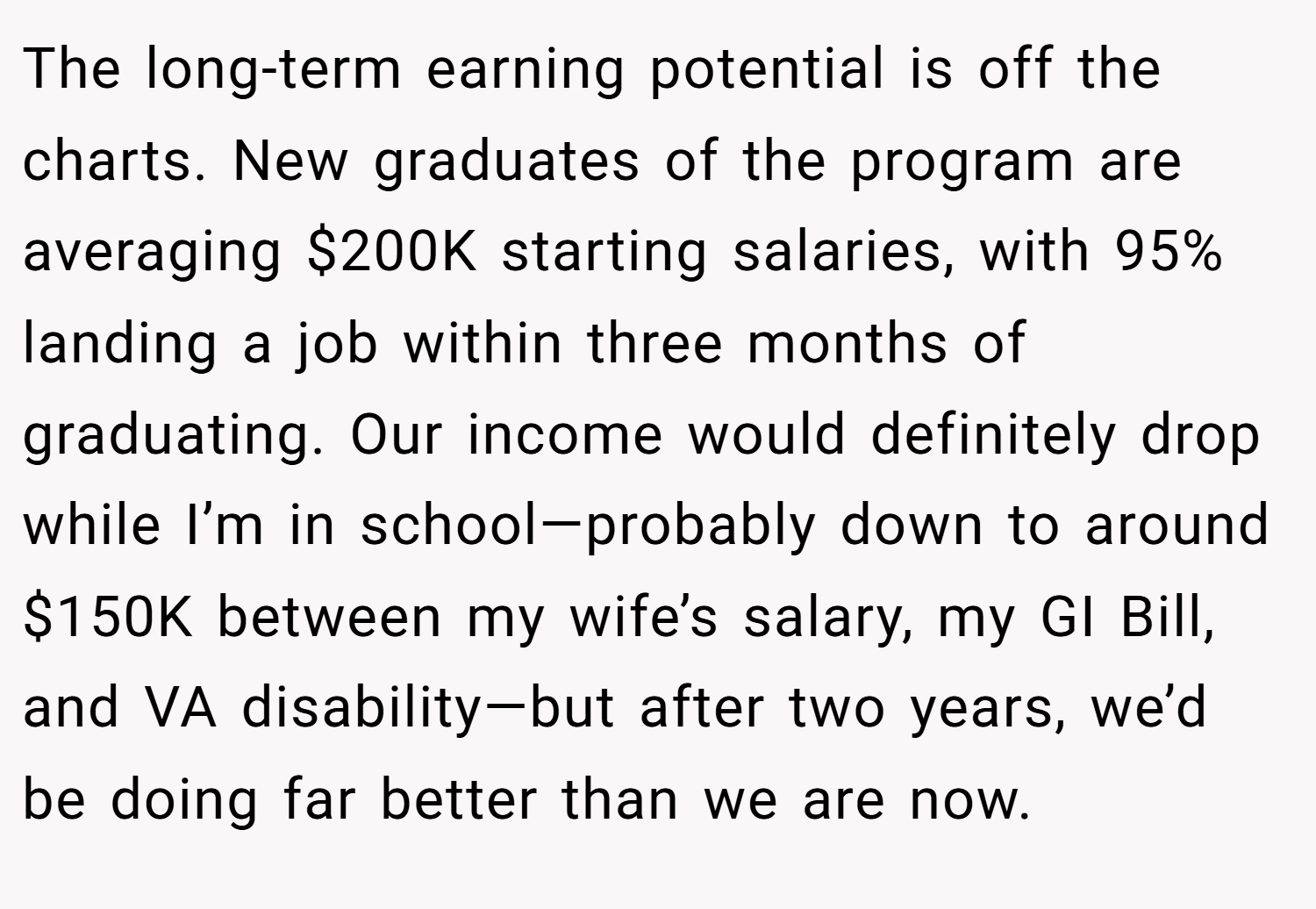 The long-term earning potential is off the charts. New graduates of the program are averaging $200K starting salaries, with 95% landing a job within three months of graduating. Our income would definitely drop while I’m in school—probably down to around $150K between my wife’s salary, my GI Bill, and VA disability—but after two years, we’d be doing far better than we are now.
