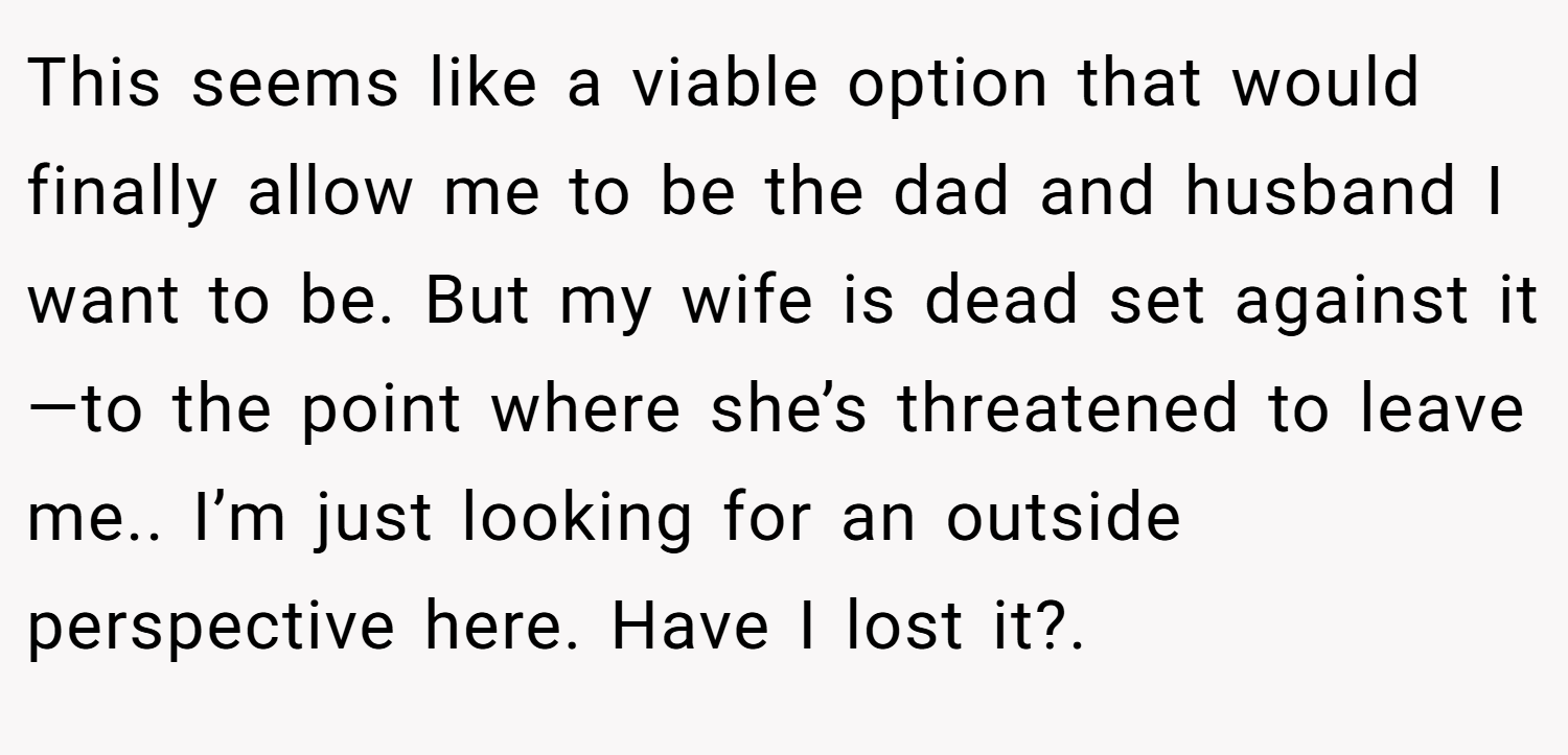 This seems like a viable option that would finally allow me to be the dad and husband I want to be. But my wife is dead set against it—to the point where she’s threatened to leave me.. I’m just looking for an outside perspective here. Have I lost it?.
