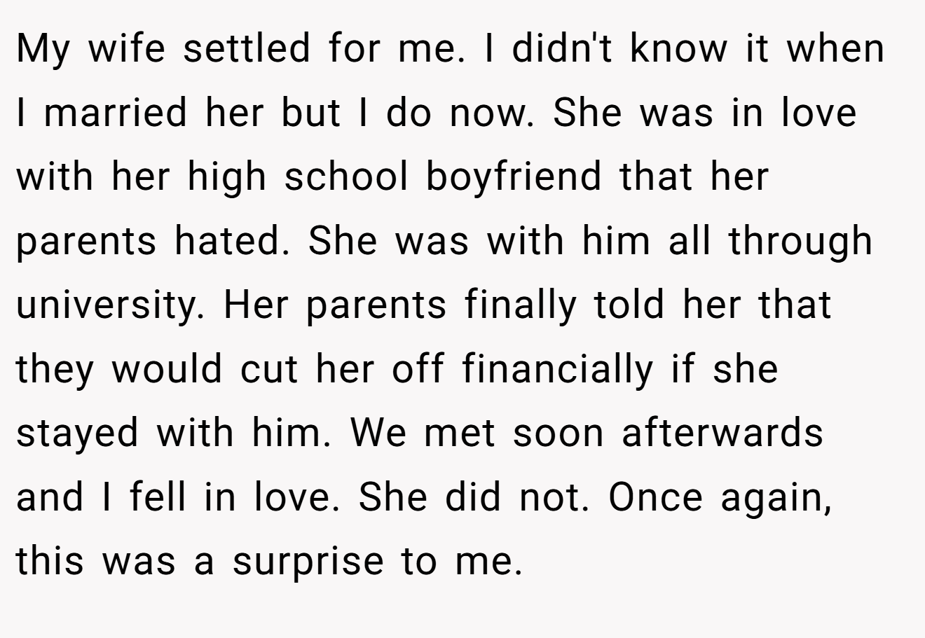 My wife settled for me. I didn't know it when I married her but I do now. She was in love with her high school boyfriend that her parents hated. She was with him all through university. Her parents finally told her that they would cut her off financially if she stayed with him. We met soon afterwards and I fell in love. She did not. Once again, this was a surprise to me.