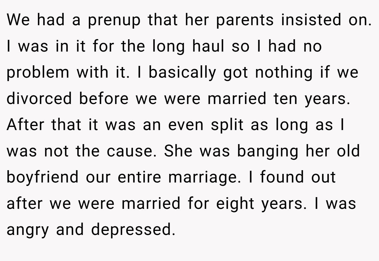 We had a prenup that her parents insisted on. I was in it for the long haul so I had no problem with it. I basically got nothing if we divorced before we were married ten years. After that it was an even split as long as I was not the cause. She was banging her old boyfriend our entire marriage. I found out after we were married for eight years. I was angry and depressed.