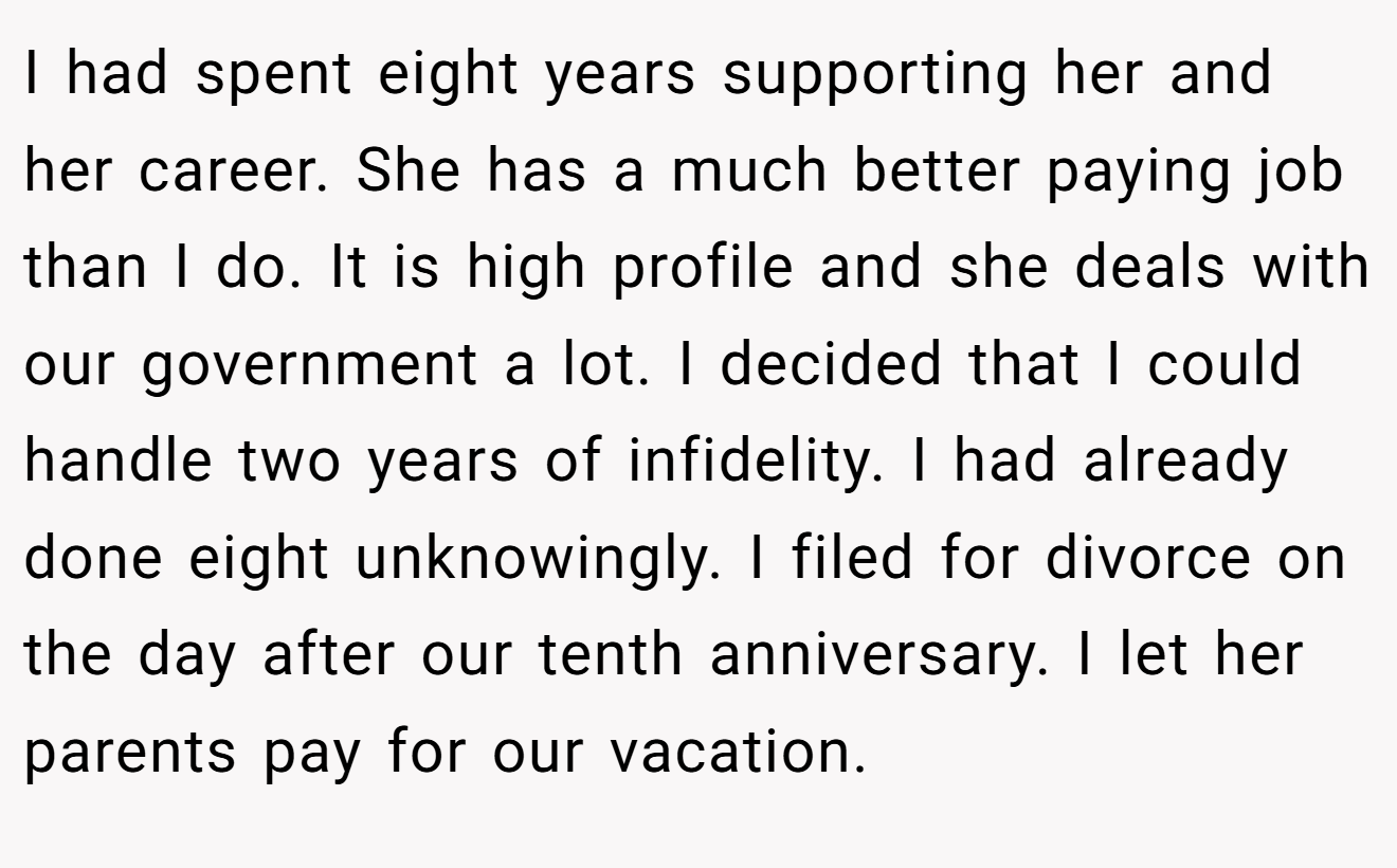 I had spent eight years supporting her and her career. She has a much better paying job than I do. It is high profile and she deals with our government a lot. I decided that I could handle two years of infidelity. I had already done eight unknowingly. I filed for divorce on the day after our tenth anniversary. I let her parents pay for our vacation.