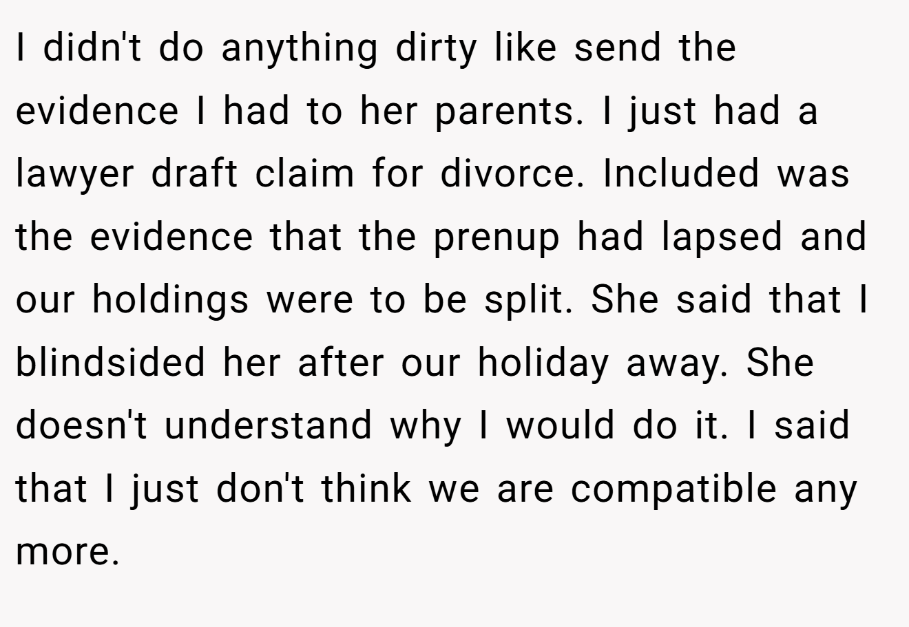 I didn't do anything dirty like send the evidence I had to her parents. I just had a lawyer draft claim for divorce. Included was the evidence that the prenup had lapsed and our holdings were to be split. She said that I blindsided her after our holiday away. She doesn't understand why I would do it. I said that I just don't think we are compatible any more.