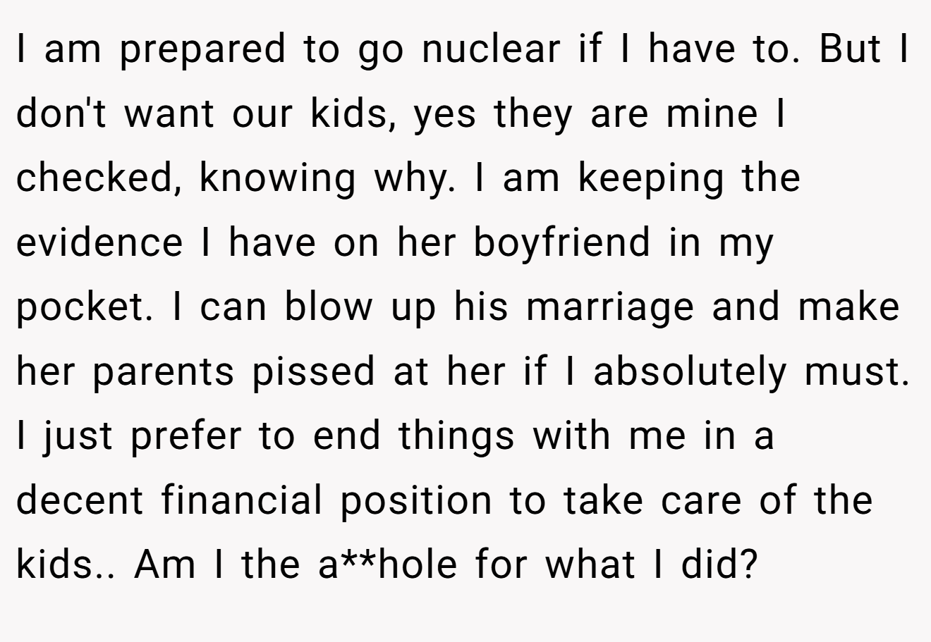 I am prepared to go nuclear if I have to. But I don't want our kids, yes they are mine I checked, knowing why. I am keeping the evidence I have on her boyfriend in my pocket. I can blow up his marriage and make her parents pissed at her if I absolutely must. I just prefer to end things with me in a decent financial position to take care of the kids.. Am I the a**hole for what I did?