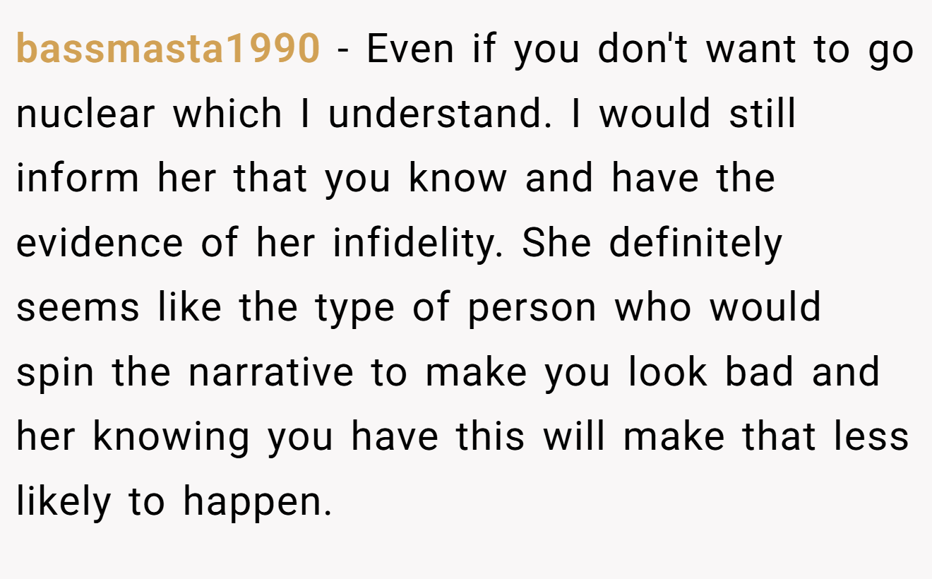 bassmasta1990 − Even if you don't want to go nuclear which I understand. I would still inform her that you know and have the evidence of her infidelity. She definitely seems like the type of person who would spin the narrative to make you look bad and her knowing you have this will make that less likely to happen.