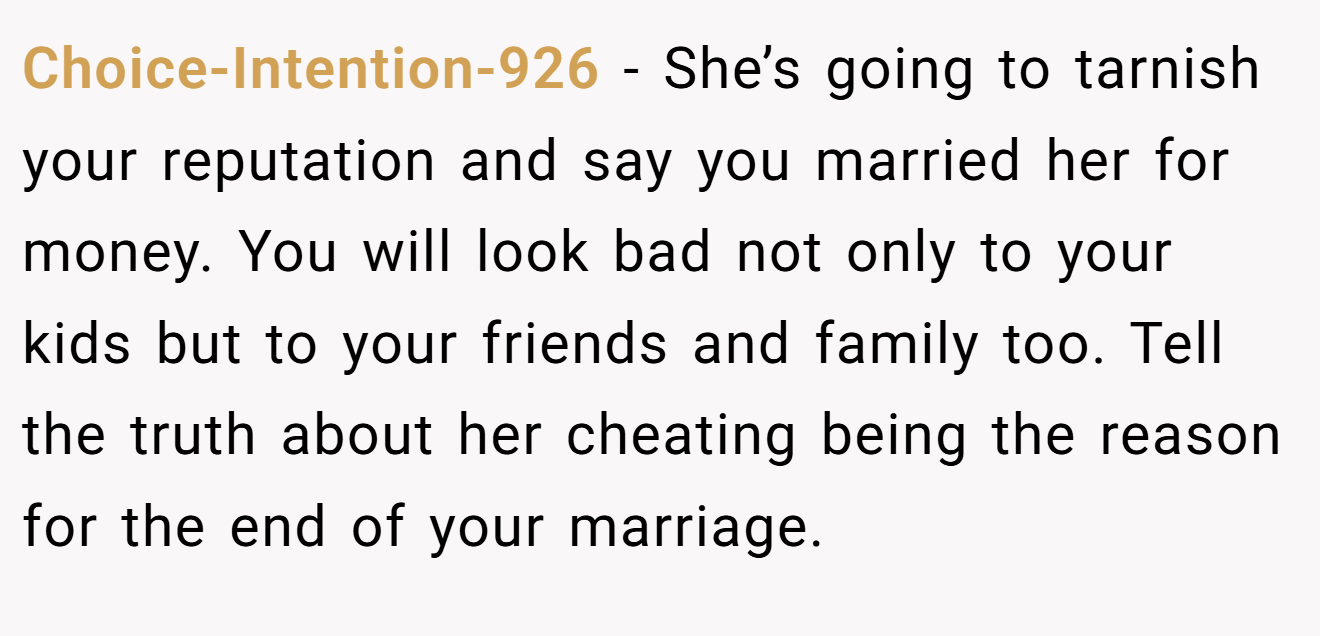Choice-Intention-926 − She’s going to tarnish your reputation and say you married her for money. You will look bad not only to your kids but to your friends and family too. Tell the truth about her cheating being the reason for the end of your marriage.
